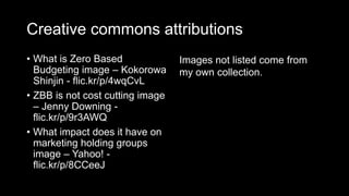 Creative commons attributions
• What is Zero Based
Budgeting image – Kokorowa
Shinjin - flic.kr/p/4wqCvL
• ZBB is not cost cutting image
– Jenny Downing -
flic.kr/p/9r3AWQ
• What impact does it have on
marketing holding groups
image – Yahoo! -
flic.kr/p/8CCeeJ
Images not listed come from
my own collection.
 
