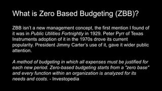 What is Zero Based Budgeting (ZBB)?
ZBB isn’t a new management concept, the first mention I found of
it was in Public Utilities Fortnightly in 1929. Peter Pyrr of Texas
Instruments adoption of it in the 1970s drove its current
popularity. President Jimmy Carter’s use of it, gave it wider public
attention.
A method of budgeting in which all expenses must be justified for
each new period. Zero-based budgeting starts from a "zero base"
and every function within an organization is analyzed for its
needs and costs. - Investopedia
 