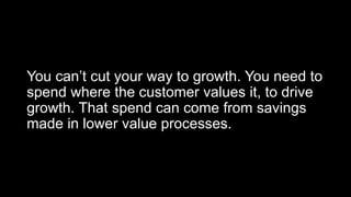 You can’t cut your way to growth. You need to
spend where the customer values it, to drive
growth. That spend can come from savings
made in lower value processes.
 