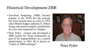 Historical Development-ZBB
• Zero-base budgeting (ZBB) became
popular in the 1970s but the concept
has been around since as early as 1924
when British budget authority E. Hilton
Young advocated complete justification
of every item requested in a budget.
• Peter Pyhrr, created and developed a
ZBB system for Texas Instruments as
part of his responsibilities as a control
administrator in 1962. He is known as
"Father of ZBB technique“.
Peter Pyhrr
 