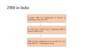 ZBB in India
In India, ZBB was implemented in Science &
Technology in the year 1983.
In 1986, Rajiv Gandhi tried to implement ZBB in
Defense Ministry also.
ZBB was later emphasized in the Seventh Five year
Plan(1988-93) – Transportation sector.
 