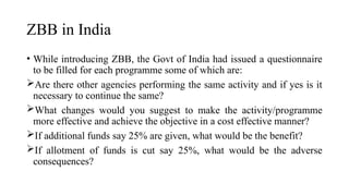 ZBB in India
• While introducing ZBB, the Govt of India had issued a questionnaire
to be filled for each programme some of which are:
Are there other agencies performing the same activity and if yes is it
necessary to continue the same?
What changes would you suggest to make the activity/programme
more effective and achieve the objective in a cost effective manner?
If additional funds say 25% are given, what would be the benefit?
If allotment of funds is cut say 25%, what would be the adverse
consequences?
 