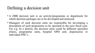Defining a decision unit
• A ZBB decision unit is an activity/programme or department for
which decision packages are to be developed and analyzed.
• Managers of each decision units are responsible for developing a
description of each programme to be operated in the next fiscal year.
For e.g. In a district, the decision units could be different specialist
clinics, programme units, hospital OPD unit, dispensaries or
individual PHC’s.
 