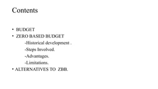 Contents
• BUDGET
• ZERO BASED BUDGET
-Historical development .
-Steps Involved.
-Advantages.
-Limitations.
• ALTERNATIVES TO ZBB.
 