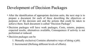 Development of Decision Packages
• After the identification of appropriate decision units, the next step is to
prepare a document for each of these describing the objectives or
purposes of the decision unit and the actions that could be taken to
achieve them. Such document is called “Decision Package”.
• Decision packages will have work packages, Costs, returns, purpose,
expected results, alternatives available, Consequences if activity is not
performed or reduced.
• Decision packages can be
1. Mutually exclusive( Contains alternative ways of doing a job).
2. Incremental (Defining different levels of efforts).
 