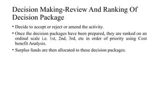 Decision Making-Review And Ranking Of
Decision Package
• Decide to accept or reject or amend the activity.
• Once the decision packages have been prepared, they are ranked on an
ordinal scale i.e. 1st, 2nd, 3rd, etc in order of priority using Cost
benefit Analysis.
• Surplus funds are then allocated to these decision packages.
 