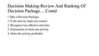 Decision Making-Review And Ranking Of
Decision Package….Contd
• Take a Decision Package:
1. Is the activity under our control.
2. Recognize less effective activities.
3. Elimination of irrelevant activity.
4. Make the activity profitable.
 