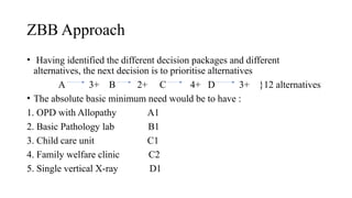 ZBB Approach
• Having identified the different decision packages and different
alternatives, the next decision is to prioritise alternatives
A 3+ B 2+ C 4+ D 3+ }12 alternatives
• The absolute basic minimum need would be to have :
1. OPD with Allopathy A1
2. Basic Pathology lab B1
3. Child care unit C1
4. Family welfare clinic C2
5. Single vertical X-ray D1
 