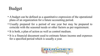 Budget
• A budget can be defined as a quantitative expression of the operational
plans of an organization for a future accounting period.
• Usually prepared for a period of one year but may be prepared to
coincide with the seasonal needs or other factors as per requirement.
• It is both, a plan of action as well as control medium.
• It is a financial document used to estimate future income and expenses
for a specified period which is usually a year.
 