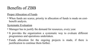 Benefits of ZBB
Proper Allocation of Funds
• When funds are scarce, priority in allocation of funds is made on cost-
benefit analysis.
Systematic Evaluation
• Manager has to justify the demand for resources, every year.
• It provides the organization a systematic way to evaluate different
programmes and operations undertaken.
• Funds allocation for the ongoing projects is made, if there is
justification to continue them further.
 