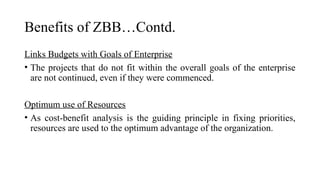 Benefits of ZBB…Contd.
Links Budgets with Goals of Enterprise
• The projects that do not fit within the overall goals of the enterprise
are not continued, even if they were commenced.
Optimum use of Resources
• As cost-benefit analysis is the guiding principle in fixing priorities,
resources are used to the optimum advantage of the organization.
 