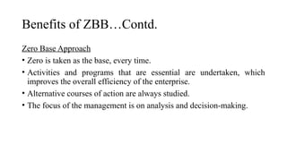Benefits of ZBB…Contd.
Zero Base Approach
• Zero is taken as the base, every time.
• Activities and programs that are essential are undertaken, which
improves the overall efficiency of the enterprise.
• Alternative courses of action are always studied.
• The focus of the management is on analysis and decision-making.
 