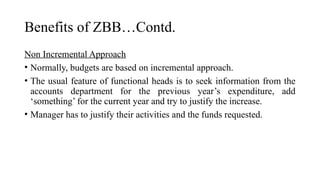 Benefits of ZBB…Contd.
Non Incremental Approach
• Normally, budgets are based on incremental approach.
• The usual feature of functional heads is to seek information from the
accounts department for the previous year’s expenditure, add
‘something’ for the current year and try to justify the increase.
• Manager has to justify their activities and the funds requested.
 