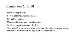 Limitations Of ZBB
• Increased paper work.
• Cost of preparing many packages.
• Subjective ranking.
• More emphasis on short term benefits.
• Small organization cannot afford it.
• The identification of decision units and decision packages creates
number of problems for the organization(Decentralized).
 
