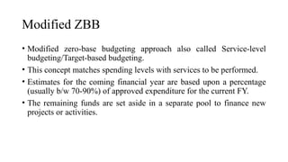 Modified ZBB
• Modified zero-base budgeting approach also called Service-level
budgeting/Target-based budgeting.
• This concept matches spending levels with services to be performed.
• Estimates for the coming financial year are based upon a percentage
(usually b/w 70-90%) of approved expenditure for the current FY.
• The remaining funds are set aside in a separate pool to finance new
projects or activities.
 