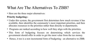 What Are The Alternatives To ZBB?
• Here are the three major alternatives:
Priority budgeting:-
• Under this system, the government first determines how much revenue it has
available, then identifies the community’s most important priorities, and then
allocates resources to the priorities rather than directly to departments.
• Programs are ranked according to how well they align with the priorities.
• This form of budgeting focuses on determining which services the
government should offer in order to get the most value from the tax money.
• Hence, it too is a non incremental form of budgeting - an alternative to ZBB.
 