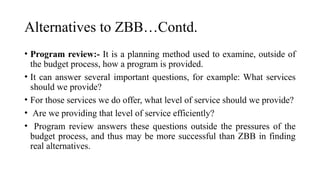 Alternatives to ZBB…Contd.
• Program review:- It is a planning method used to examine, outside of
the budget process, how a program is provided.
• It can answer several important questions, for example: What services
should we provide?
• For those services we do offer, what level of service should we provide?
• Are we providing that level of service efficiently?
• Program review answers these questions outside the pressures of the
budget process, and thus may be more successful than ZBB in finding
real alternatives.
 