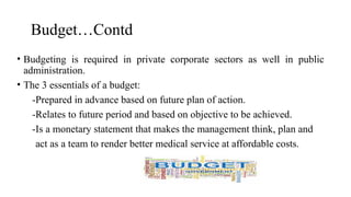 Budget…Contd
• Budgeting is required in private corporate sectors as well in public
administration.
• The 3 essentials of a budget:
-Prepared in advance based on future plan of action.
-Relates to future period and based on objective to be achieved.
-Is a monetary statement that makes the management think, plan and
act as a team to render better medical service at affordable costs.
 