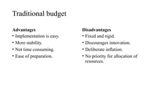 Traditional budget
Advantages
• Implementation is easy.
• More stability.
• Not time consuming.
• Ease of preparation.
Disadvantages
• Fixed and rigid.
• Discourages innovation.
• Deliberate inflation.
• No priority for allocation of
resources.
 