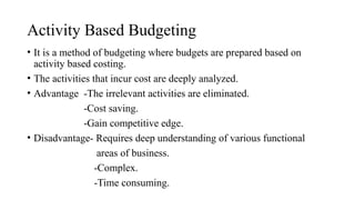 Activity Based Budgeting
• It is a method of budgeting where budgets are prepared based on
activity based costing.
• The activities that incur cost are deeply analyzed.
• Advantage -The irrelevant activities are eliminated.
-Cost saving.
-Gain competitive edge.
• Disadvantage- Requires deep understanding of various functional
areas of business.
-Complex.
-Time consuming.
 