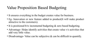 Value Proposition Based Budgeting
• It ensures everything in the budget creates value for business.
• Eg- Innovation or new feature added to product(It will make product
attractive to the customers).
• It is positioned b/w incremental budgeting & zero based budgeting.
• Advantage- Helps identify activities that create value v/s activities that
add very little value.
• Disadvantage- Value can be subjective & can be difficult to quantify.
 