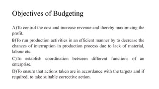 Objectives of Budgeting
A)To control the cost and increase revenue and thereby maximizing the
profit.
B)To run production activities in an efficient manner by to decrease the
chances of interruption in production process due to lack of material,
labour etc.
C)To establish coordination between different functions of an
enterprise.
D)To ensure that actions taken are in accordance with the targets and if
required, to take suitable corrective action.
 