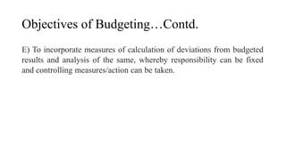 Objectives of Budgeting…Contd.
E) To incorporate measures of calculation of deviations from budgeted
results and analysis of the same, whereby responsibility can be fixed
and controlling measures/action can be taken.
 