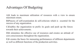Advantages Of Budgeting
A)It leads to maximum utilization of resources with a view to ensure
maximum return.
B)Process of self-examination & self-criticism which is essential for the
success of any organization.
C)Enables the organization to prefix its goals and push up the forces
towards their achievements.
D)It stimulates the effective use of resources and creates an attitude of
cost consciousness throughout the organization.
E)It creates the bases for measuring performances of different departments
as well as different functions of the production activities.
 