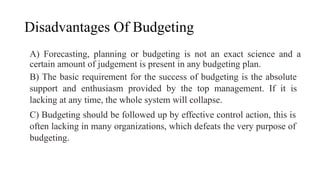 Disadvantages Of Budgeting
A) Forecasting, planning or budgeting is not an exact science and a
certain amount of judgement is present in any budgeting plan.
B) The basic requirement for the success of budgeting is the absolute
support and enthusiasm provided by the top management. If it is
lacking at any time, the whole system will collapse.
C) Budgeting should be followed up by effective control action, this is
often lacking in many organizations, which defeats the very purpose of
budgeting.
 