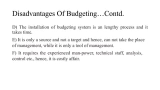 Disadvantages Of Budgeting…Contd.
D) The installation of budgeting system is an lengthy process and it
takes time.
E) It is only a source and not a target and hence, can not take the place
of management, while it is only a tool of management.
F) It requires the experienced man-power, technical staff, analysis,
control etc., hence, it is costly affair.
 