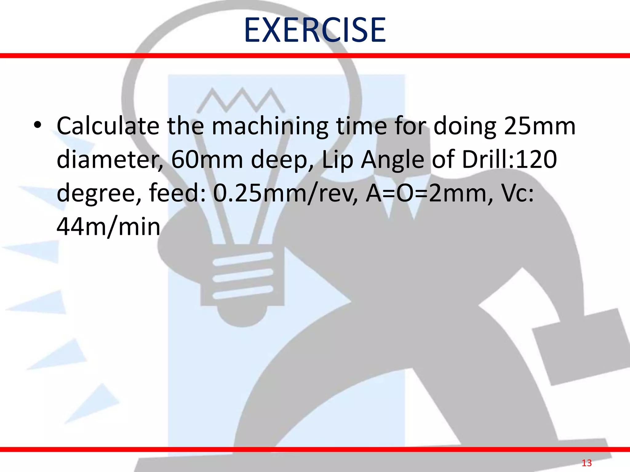 13
EXERCISE
• Calculate the machining time for doing 25mm
diameter, 60mm deep, Lip Angle of Drill:120
degree, feed: 0.25mm/rev, A=O=2mm, Vc:
44m/min
 