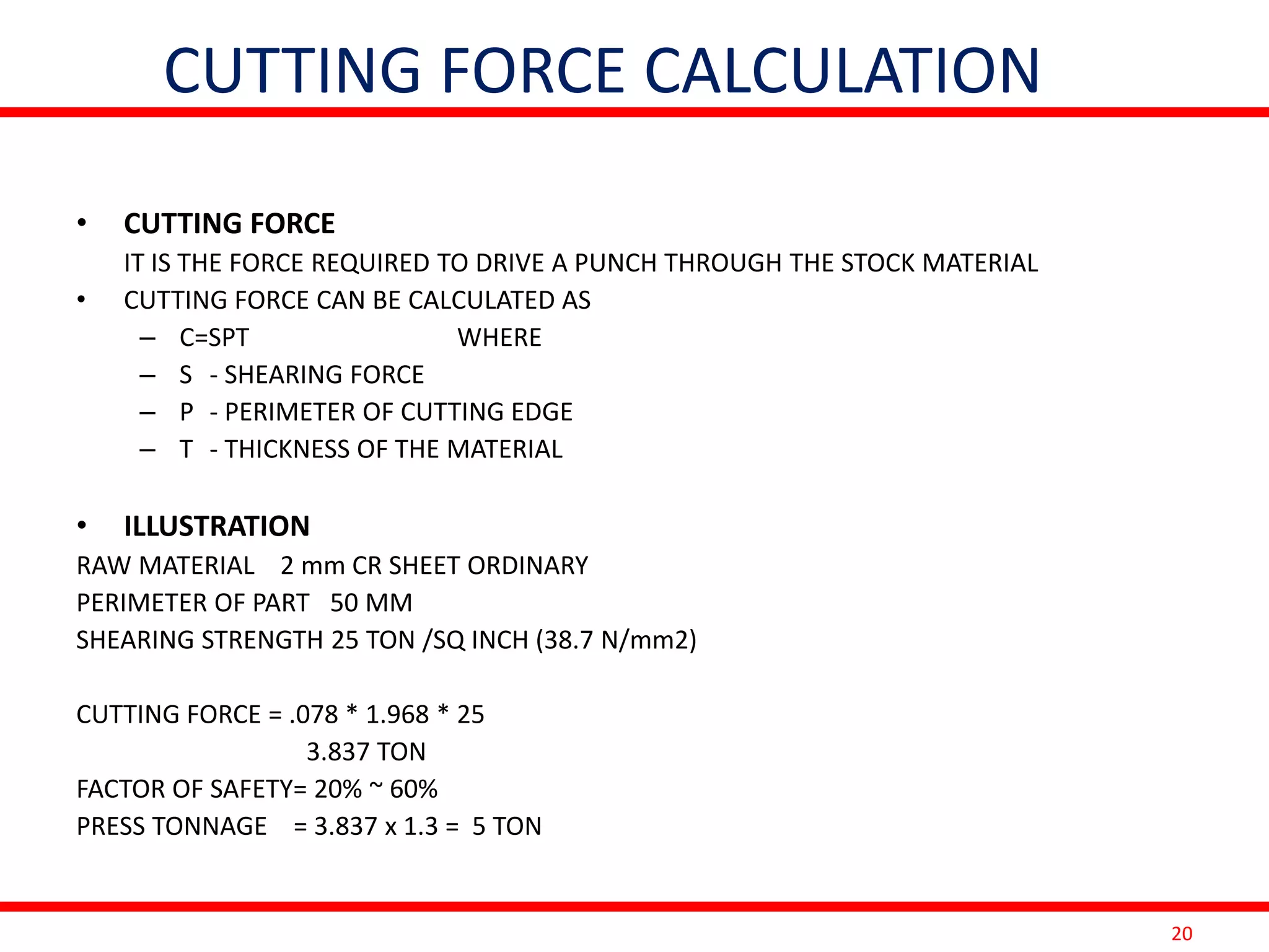 20
CUTTING FORCE CALCULATION
• CUTTING FORCE
IT IS THE FORCE REQUIRED TO DRIVE A PUNCH THROUGH THE STOCK MATERIAL
• CUTTING FORCE CAN BE CALCULATED AS
– C=SPT WHERE
– S - SHEARING FORCE
– P - PERIMETER OF CUTTING EDGE
– T - THICKNESS OF THE MATERIAL
• ILLUSTRATION
RAW MATERIAL 2 mm CR SHEET ORDINARY
PERIMETER OF PART 50 MM
SHEARING STRENGTH 25 TON /SQ INCH (38.7 N/mm2)
CUTTING FORCE = .078 * 1.968 * 25
3.837 TON
FACTOR OF SAFETY= 20% ~ 60%
PRESS TONNAGE = 3.837 x 1.3 = 5 TON
 