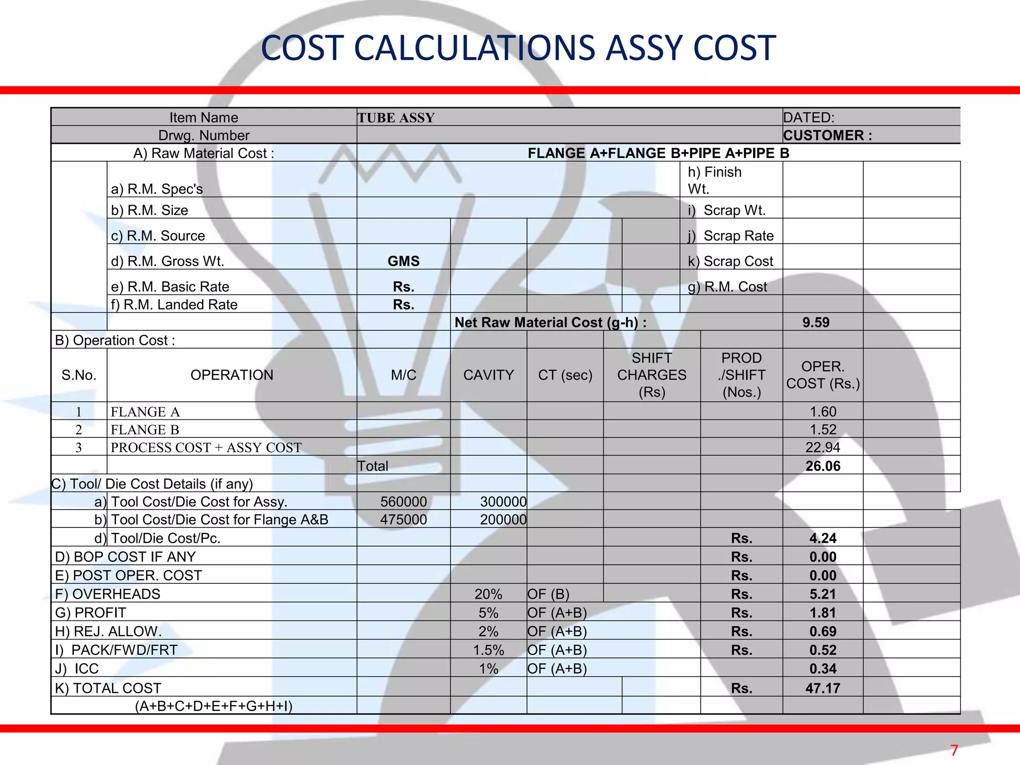 7
Item Name TUBE ASSY DATED:
Drwg. Number CUSTOMER :
A) Raw Material Cost : FLANGE A+FLANGE B+PIPE A+PIPE B
a) R.M. Spec's
h) Finish
Wt.
b) R.M. Size i) Scrap Wt.
c) R.M. Source j) Scrap Rate
d) R.M. Gross Wt. GMS k) Scrap Cost
e) R.M. Basic Rate Rs. g) R.M. Cost
f) R.M. Landed Rate Rs.
Net Raw Material Cost (g-h) : 9.59
B) Operation Cost :
S.No. OPERATION M/C CAVITY CT (sec)
SHIFT
CHARGES
(Rs)
PROD
./SHIFT
(Nos.)
OPER.
COST (Rs.)
1 FLANGE A 1.60
2 FLANGE B 1.52
3 PROCESS COST + ASSY COST 22.94
Total 26.06
C) Tool/ Die Cost Details (if any)
a) Tool Cost/Die Cost for Assy. 560000 300000
b) Tool Cost/Die Cost for Flange A&B 475000 200000
d) Tool/Die Cost/Pc. Rs. 4.24
D) BOP COST IF ANY Rs. 0.00
E) POST OPER. COST Rs. 0.00
F) OVERHEADS 20% OF (B) Rs. 5.21
G) PROFIT 5% OF (A+B) Rs. 1.81
H) REJ. ALLOW. 2% OF (A+B) Rs. 0.69
I) PACK/FWD/FRT 1.5% OF (A+B) Rs. 0.52
J) ICC 1% OF (A+B) 0.34
K) TOTAL COST Rs. 47.17
(A+B+C+D+E+F+G+H+I)
COST CALCULATIONS ASSY COST
 