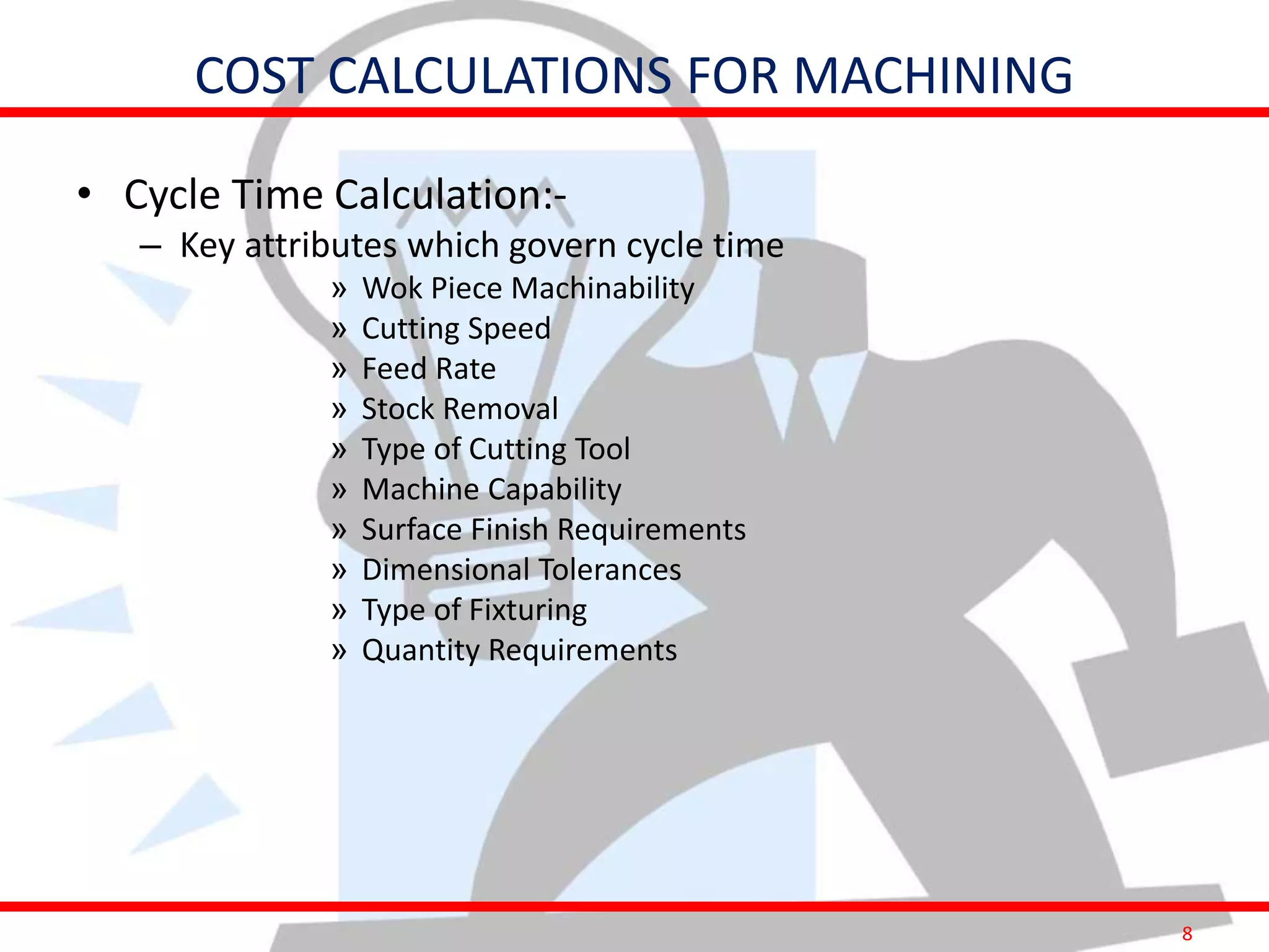 8
COST CALCULATIONS FOR MACHINING
• Cycle Time Calculation:-
– Key attributes which govern cycle time
» Wok Piece Machinability
» Cutting Speed
» Feed Rate
» Stock Removal
» Type of Cutting Tool
» Machine Capability
» Surface Finish Requirements
» Dimensional Tolerances
» Type of Fixturing
» Quantity Requirements
 