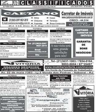JUNHO 2012                                               Email-iluminarte@ig.com.br                                           (21) 2635-1971 / 8745-6811




               ALUGUEL                                         VENDAS                                   VENDAS
                    SÍTIO                                 Casas / Apartamentos                         Áreas/Terrenos                      CAETANO
                                                                                                                                           CAETANO
Sítio a100m do portão principal do                  Casa 800 m Portão do COMPERJ             Terreno na RJ 116 Km 4 - 1.100 m²,               CORRETOR DE
                                                                                                                                              CORRETOR
                                                    - 360 m², c/ 2 qrts, toda murada,
COMPERJ. 9.700 m², sede muito boa, pis-
cina, casa caseiro, galpão c/ churrasqueira,        galpão c/ churrasqueira, água, luz,
                                                                                             na beira da pista, todo plano, escritu-
                                                                                             rado. R$ 200.000,00
                                                                                                                                                     IMÓVEIS
campo de futebol.                                   etc.
                                                    R$ 75.000,00                             Terreno a 800 m do Portão do
               VENDAS                                                                        COMPERJ - 6.000 m², todo plano,
                                                                                             escritura. R$ 600.000,00                        GARANTIA
      Sítios, Chácaras e Fazendas                    Tel- (21)3623-2297
                                                              9621-2610                       A sua visita será                                 DE
Sítio no COMPERJ - Faz divisa com a
estrada nova do COMPERJ - 2.150 m²,
frutíferas.                                                       Email                        uma grande                                          BONS
R$ 250.000,00                                         caetanocosme@ig.com.br
Sítio em Agrobrasil - 1.500 m², casa sede
                                                                                                 satisfação                                 NEGÓCIOS!
                                                                   Site
c/ 4 qrts sendo 1suite, casa de caseiro,etc
R$ 80.000,00                                         www.caetanocorretordeimoveis.com.br         para nós!




                                                    troca área maior valor dou volta. R$                                               Casa Ampliação - Murada, 3 qts,sl,coz.,
               VENDAS                               450.000,00. Direto proprietários.
                                                                                                 Casas financiadas                     banh., varanda, água (poço), água da rua
     Áreas/Sítios/Terrenos/Casas                                                                     pela CAIXA                        passa perto, luz , próximo linha de
                                                    Tereno Ampliação - 360,00 m², plano,                                               Ônibus e Vãns, comércio, escolas, posto
  Rio Várzea - Casa c/ 3 qrts, terreno 360 m²,      parte murada, luz e água encanada da         pro
                                                                                                Aprovamos seu crédito
                                                                                                                                       de saúde.R$ 130.000,00. Ac. carta de
 murado, luz e água.R$ 120.000,00.                  rua, R$ 100.000,00.                      Dois lotes - 1.080 m² - Bairro são        crédito, ou outro imóvel menor ou maior
Bairro Joaquim de Oliveira - Atenção Cons-          Terreno de esquina caminho pólo -        Joaquim, plano, luz, local valorizado,    valor. Direto proprietário.
trutores, negócio de ocasião -2 lotes planos, luz   360,00 m², plano, ônibus em frente, R$   R$ 140.000,00 ou vendo um por R$
e água (Poço), documentação OK! RGI,                70.000,00. Estudo Proposta.              70.000,00.
R$ 50.000,00 os dois (imperdível).
Sítio Agro- Brasil - 6.000,00 m², casa muito
boa, casa caseiro, hóspede, piscina, luz e água
( poço arteziano), gramado, vôley, futebol, casa
de boneca, murado,oportunidade única, ac.

   FINANCIAMENTO CAIXA
   FINANCIAMENT
      ANCIAMENTO                                                                                                                                  Todo o que é
 P/ pequenas, médias e gandes
                                                                                                                                                nascido de Deus,
         EMPRESAS
                                                                                                                                                 vence o mundo;
  Empréstimos consignados p/
        trabalhadores
        trabalhadores                                                                                                                           E esta é a vitória
                financiadas
   Temos casas financiadas                                                                                                                     que vence o mundo:
               pro
 pela CAIXA - Aprovamos seu                                                                                                                       A nossa fé!
           crédito                                                                                                                                             Jo. 5.4
 