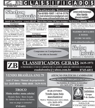 JUNHO 2012                                      Email-zoadabonita@ahoo.com.br                                              (21) 2635-1971 / 8745-6811




            VENDAS                         Cachoeiras de Macacu - CHÁCARA                   ALUGUEL                           pedagem: Suítes/ Alojamentos. Café da ma-
                                                                                                                              nhã. Jantar; 3 campos de futebol; Salão de jo-
                                           3 QTS. 2 SUIT. COZ. AMER. LAV.
 Sítios, Chácaras e Fazendas               DEP. FRUTÍFERAS. 2 VARANDÕES ,                        SÍTIO                        gos; Piscina; Sauna/ Hidro. Maiores detalhes e
Cachoeiras de Macacu - Fazenda.            PISC. C / KIOSQUE E CHURR. ÁGUA                                                    fotos visite nosso site. Cód.
                                                                                   Locação sítio luxuoso p/ executivos -
242.000m². Frente de Asfalto . Linda       MIN. POÇO ART. R$220.000,00 AC.
                                                                                   6 suítes 25 m² cada; Piscina , sauna,
                                           CARTA
sede. Slão. 4 Suítes. 5 qts. Curral c/                                             vestiário; Campo gramado; Casa sede           MAIORES DETALHES
balança. 54 cabeças girolando. Porteira                                            com 4 suítes; Salão de jogos; Refeitório
fechada. R$ 550.000,00. Excelente p/                 VENDAS                        p/ 40 pessoas. R$ 10.000,00. Fotos                E FOTOS
hotel fazenda ou pousada. Fotos cód.                Áreas/Terrenos                 www.sitiosefazendas.net Cód 12 – 16
12 – 12.
Agro Brasil – Mini Chácara 4.000m²         RJ 116 Área comercial/ residencial               ALUGUEL                                  ENTRE NO SITE:
planos. Casinha simples. Nascente.         Juntas ou separadas - 60.000 M² -                     Pousada
Riacho, Pasto, RI, outros a partir R$      Próximo ao COMPERJ Topografia                                                       www.sitiosefazendas.net
48.000,00. Facilito. Fotos cód.. 12 – 24   variada, casa modesta - Posse           Pousada p/ empresas (LOCAÇÃO).
Agro Brasil - sítio 10.000m². CASA         legalizada. R$150.000,00 cada. Fotos    Totalmente legalizada; Padrão Comperj
MOD. 200 coqueiros. Div. árvores           cód 12 – 18                             para 100 pessoas. Dois modelos de hos-
frutíferas. Casa modesta. Totalmente
murado e cercado. R$ 80.000,00. AC.
CARRO Fotos cód. 12 – 19                                Compramos ou Consiguinamos
Itaboraí - Sítio 40.000M². Sede tipo
fazenda. 3 qts. Salão. Copa /cozinha. R$                   o seu sítio ou fazenda!
175.000,00. Maiores detalhes visite
nosso site. Cód. 12 – 10



                                    CLASSIFICADOS GERAIS 2635-1971
       ZB                        O PRIMEIRO E ÚNICO CADERNO DE CLASSIFICADOS DE IMÓVEIS EM ITABORAÍ
                                                         zoadabonita@yahoo.com.br                                                              8745-6811
    VENDO BRASÍLIA ANO 79                                                               ATENÇÃO POLÍTICOS CANDIDATOS!
                                                                                        Paulo Maia faz a Música para a sua Campanha
    Azul -2º dono - Manual do proprietário
                                                                                                   Voz feminina, de criança, ou masculina!
 Tel- 2645-0044 / 9806-4848 / 3639-9154
                                                                                                         (21) 2635-1971 / 8745-6811
                                                                                                                                                      Alcoólicos
                      TROCO                                                       BARATINHO!                                                          Anônimos
   Minha mulher numa cabrita!                                               Vendo égua baia                                                             Grupo
     Modelo Bela / Bom Estado                                                 marchadeira!                                                            9 de Junho
   Só faltam dois dentes na frente,                                Motivo: Mudança para outra cidade.
                                                                                                                                 REUNIÕES: Segunda a domingo
       mas eu pago o conserto!                                                    ((21) 2635-1971                                           19,30 às 21,30
                                                                                     8745-6811                                   Av. 22 de maio 7.929 V. das Pedras
                       8745-6811                                                                                                               Sala 8
 
