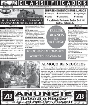JUNHO 2012                                         Email-zoadabonita@ig.com.br                                         (21) 2635-1971 / 8745-6811




                VENDAS                           Duas Casas no Apolo II -2 qrts c/                                                         VENDAS
         Casas / Apartamentos                    suíte,salão p/ festas, cozinha, rua as-                                                 Áreas / Terrenos
                                                 faltada.
Bairro: Jardim Imperial-Apartamento
com: 2 quartos, banheiro, sala, cozinha, ga-
                                                  R$ 300.000,00 as duas.                        FABLINE                         Bairro: Jardim Imperial - Lote
                                                                                                                                murado, 14,00m de frente, área total
ragem, área de serviço, varanda e churras-       Prédio Centro Itaboraí - Próximo                                               de 675,00m². - Ref.: LO 0414.
queira.64,00 m² - Ref.: AP0394. R$
170.000,00 Financiamento pela Caixa
                                                 Casas Bahia, Excelente para banco,
                                                 loja, comércio.Ref.: 512 /
                                                 R$ 950.000,00 (aceito proposta)
                                                                                              30 ANOS                           R$: 220.000,00
                                                                                                                                Lote Centro Itaboraí - 430m² - Rua
Econômica Federal.
Casa Três pontes, Itaboraí - com 3 quartos,      Bairro: Santo Antonio - Casa com:
                                                                                                DE                              tranqüila para morar
                                                                                                                                Ref.: 502 / R$ 295.000,00
Terreno 370m², próximo ao Colégio Padre
Hugo, aceito carta CEF. Ref.: 500 / R$
                                                 3 quartos, banheiro, sala, cozinha,
                                                 área de serviço, varanda, água da           TRADIÇÃO                           Lote Nova Cidade Itaboraí - 535m²
                                                                                                                                esquina, c/ duas frentes. Ótimo para
120.000,00                                       Cedae e poço. Área do Terreno:                                                 prédio ou residência. Ref.: 492 / R$
                                                 360,00m². - Ref.: CA0446.                                                      200.000,00
Casa Bairro Meu Sossego, Itaboraí -
                                                 R$ 50.000,00                                                                   Badureco, Itaboraí - Área 400m²
2 quartos, sala, cozinha, banheiro
                                                                                                                                com construção para hospedagem, p/
Aceito carta CEF - Ref.: 238 / R$
120.000,00
                                                    Tel-(21) 2635-1311 /2635-3070                                               trabalhador Comperj
                                                                                                                                Ref.: 476 / R$ 170.000,00
Casa Ampliação, Itaboraí - 2 quartos, sala,
cozinha,banheiro, varanda, churrasqueira, mais
cômodo de loja separado (salão) Ref.: 506 /
R$ 300.000,00 (aceita proposta)
                                                          www.fabline.com.br                                                    Bairro Meu Sossego - Lote murado
                                                                                                                                com 540 m², próx. ao Centro.
                                                                                                                                R$: 80.000,00



                                                                                 ALMOÇO DE NEGÓCIOS
                                                                                    O Restaurante Monte Rio em Agrobrasil, no Km 10 da RJ 116, bem na divisa
                                                                                de Cachoeiras e Itaboraí, é o lugar ideal para a realização de bons negócios imobi-
                                                                                liários, isto sem falar na deliciosa comida caseira preparada com todo carinho
                                                                                pela cozinheira Fernanda e servida pela juliana, a garçonete mais simpática do
                                                                                pedaço. O lugar é agradável, na beira da estrada, com estacionamento amplo e
                                                                                fácil. Alexandre, o proprietário do estabelecimento, tem sempre um bom “papo”
                                                                                para receber os clientes.
                                                                                    Na foto ao lado, da esquerda para a direita, podemos ver o Sr. Juvenal Oliveira,
                                                                                empresário do setor gráfico no Rio de Janeiro; Alexandre, proprietário do Restau-
                                                                                rante Monte Rio e Caetano, um dos melhores corretores de imóveis na região.
                                                                                    Sítios, fazendas, terrenos, enfim, um bom negócio com certeza você vai encon-
                                                                                trar alí. RESTAURANTE MONTE RIO E CAETANO IMÓVEIS, são AMIGOS
                                                                                DO JORNAL ZOADA BONITA.




       ZB                                                                                                                                     ZB
 