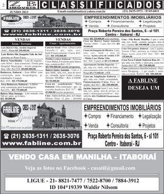 Email-zoadabonita@yahoo.com.br (21) 2635-1971 / 8745-6811JUNHO 2013
2
VENDO CASA EM MANILHA - ITVENDO CASA EM MANILHA - ITVENDO CASA EM MANILHA - ITVENDO CASA EM MANILHA - ITVENDO CASA EM MANILHA - ITABORAÍABORAÍABORAÍABORAÍABORAÍ
Jardim Imperial-Apart.2 qrts, banh.,
sala, coz., garag., área de serviço, va-
randa e churrasqueira.64,00 m² - Ref.:
AP0394. R$ 170.000,00 Financiamen-
to Caixa.
VENDAS
Casas / Apartamentos
Casa Três pontes, Itaboraí - com 3 quartos,
Terreno 370m², próximo ao Colégio Padre
Hugo, aceito carta CEF. Ref.: 500 / R$
120.000,00
VENDAS
Áreas / Terrenos
Bairro Meu Sossego - Lote murado com
540 m², próx. ao Centro.
R$: 80.000,00
Badureco, Itaboraí - Área 400m² com
construção para hospedagem, p/
trabalhador Comperj
Ref.: 476 / R$ 170.000,00
Bairro Santo Antonio - Casa c/ 3
qrts, banh., sala, coz., área de servi-
ço, varanda, água Cedae e poço.
Terreno: 360,00m². - Ref.: CA0446.
R$ 50.000,00
Prédio Centro Itaboraí - Próximo
Casas Bahia, Excelente para banco,
loja, comércio.Ref.: 512 /
R$ 950.000,00 (aceito proposta)
Lote Retiro São Joaquim Vale do Sol -
próximo ao Posto Forza -
Bairro Nancilândia - Lote de esquina -
com 365m² - área comercial - Frente para
Hospital Municipal - Aceito proposta -
Doc. OK/ Ref.524/ R$400.000,00
Casa no Areal - Próx. à Rua Carlos
Lacerda.-3 qts, sala, coz.,
banh.Financiamento Caixa Ref.:
426 / R$ 150.000,00
Casa Nova Cidade Itaboraí Rua 44 - 3
qts, sala, coz, banh, c/ duas peq. casas nos
fundos.Ref 387 / R$ 230.000,00
Casa no condomínio Nova
Itaboraí - Em construção - qto , sl,
cozinha,banheiro.Ref 517 / R$
45.000,00 (aceito proposta)
Casa no Bairro Santo Antonio
Terreno 360m² - 3 qrts, Ref 334 / R$
50.000,00
Casas em Joaquim de Oliveira -2 qrts,
sala, coz., banh. e área de
serviço. Aceita carta de crédito CEF
- Minha Casa Minha Vida.
Ref.: 484 / A partir de R$ 125.000,00
A FABLINE
Casa em Ampliação Itaboraí - 2
qrts, sala, coz., banh., avarandada
Financiamento Caixa. Próx. do
asfalto. Ref 497 / R$ 290.000,00Área Badureco, Itaboraí - 4.000m²
com construção para hospedagens,
Ref 476 / R$ 170.000,00
Casa condomínio Manilha Itaboraí - Próx.
novo Shopping - 3 qts sendo 1 suíte,
sala,coz,banh. Ref423 / R$ 300.000,00
Lote Bairro Chic, Jardim Imperial
360m² / Preço R$ 200.000,00.
Apartamento Jardim Imperial - 2
qrts, sala, coz., banh., salão de festas,
estacionamento (todo em porcelanato)
Preço R$ 175.000,00 - CEF.
Casa - Aldeia da Prata, próx. ao Colégio
Afonso Sales -2 qrts - terreno
360m² R$ 220.000,00 (com escritura) Casa - Vila Brasil, Manilha -3 qrts c/ suíte,
sala, coz., banh., varanda, garagem, área de
serv. e jardim. R$ 350.000,00 (com escritura)
DESEJA UM
Veja as fotos no Facebook - casatil@gmail.com
LIGUE - 21- 8821-7477 / 7522-8700 / 7884-3912
ID 104*19339 Waldir Nilsom
 