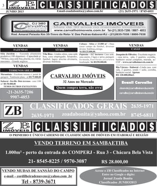 (21) 2635-1971 / 8745-6811Email-zoadabonita@yahoo.com.brJUNHO 2013
3
Joaquim de Oliveira - Excelente negócio
- casa nova, sala, 2 quartos, cozinha,
banheiro social completo, murada, ac/
CEF - www.carvalhoimoveis.com.br
VENDAS
CASAS
Rio Várzea - Itaboraí - Linda casa com
sala, 2 quartos, sendo 1 suíte, cozinha,
banheiro social. Apenas
R$ 120.000,00m2.
Cabuçu - Sítios c/ 23.000 m² - Duas
casas campo de futebol, diversas
árvores frutíferas,córrego.
Só R$125.000,00.
Vila Rica - Lindos sítios, casa sede
boa, casa empregado; hóspedes,
futebol, lagos, piscina alvenaria,
diversas frutíferas.
CARVALHO IMÓVEIS
cimoveis@carvalhoimoveis.com.br
carvalho@carvalhoimoveis.com.br
VENDAS
FAZENDAS
VENDAS
TERRENOS/ÁREAS
Evanil Carvalho
-21-2635-7206
9907-4853
VENDO MUDAS DE SANSÃO DO CAMPO
VENDO TERRENO EM SAMBAETIBA
e-mail - cordilheiradenuvens@yahoo.com .br
Tel - 8739-3671
Acesse o ZB Classificados na Internet
Entre no Google e digite:
Jornal Zoada Bonita
Classificados JUNHO2013
CLASSIFICADOS GERAIS
ZB
2635-1971
O PRIMEIRO E ÚNICO CADERNO DE CLASSIFICADOS DE IMÓVEIS EM ITABORAÍ E REGIÃO
zoadabonita@yahoo.com.br 8745-68112635-1971
Marambaia - Excelente terreno c/ portal de
garagem - Totalmente plano - só R$ 75.000,00
Itaboraí - Itaville- Dois terrenos - com 1100
m² R$ 50.000,00
TEMOS OUTROS EXCELENTES
Sila Jardim - Fazenda altamente
produtiva (180 alqueires) - Capacidade p/
750 bois, casa sede boa, piscina, rio, várias
nascentes - Grande negócio.
32 Anos no Mercado
Quem compra terra, não erra!
VENDAS
SÍTIOS
Papucaia - 15,7 hectares- Casa sede,
casa caseiro, 2 lagos c/ peixe, pastagem
f o r m a d a , f r u t í f e r a s , e x c e l e n t e
localização. Só R$350.000,00.
1.000m² - perto da entrada do COMPERJ - Rua 3 - Chácara Bela Vista
21- 8545-8225 / 9570-3087 R$ 28.000,00
 