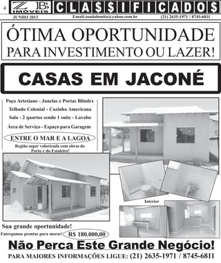 JUNHO 2013 (21) 2635-1971 / 8745-6811Email-zoadabonita@yahoo.com.br
4
ÓTIMA OPORTUNIDADE
PARAINVESTIMENTO OU LAZER!
CASAS EM JACONÉ
Poço Artesiano - Janelas e Portas Blindex
Telhado Colonial - Cozinha Americana
Sala - 2 quartos sendo 1 suíte - Lavabo
Área de Serviço - Espaço para Garagem
ENTRE O MAR E A LAGOA
Não Perca Este Grande Negócio!
PARA MAIORES INFORMAÇÕES LIGUE: (21) 2635-1971 / 8745-6811
Região super valorizada com obras do
Porto e do Estaleiro!
Sua grande oportunidade!
Interior
R$ 180.000,00Entregamos prontas para morar!
 