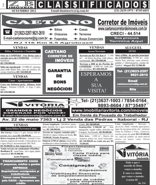 2
             SETEMBRO 2012                                  Email-iluminarte@ig.com.br                                               (21) 2635-1971 / 8745-6811




               VENDAS                                                                                    VENDAS                                  ALUGUEL
      Sítios, Chácaras e Fazendas                   CAETANO
                                                    CAETANO                                            Áreas/Terrenos                                SÍTIO
Sítio no COMPERJ - Faz divisa com a                     CORRETOR DE
                                                        CORRETOR                              Terreno na RJ 116 Km 4 - 1.100          Sítio a100m do portão principal
estrada nova do COMPERJ - 2.150 m²,                                                           m², na beira da pista, todo plano,      do COMPERJ. 9.700 m², sede
frutíferas.                                                     IMÓVEIS                       escriturado. R$ 250.000,00              muito boa, piscina, casa caseiro,
                                                                                                                                      galpão c/ churrasqueira, campo de
R$ 250.000,00                                                                                 Terreno a 800 m do Portão do
                                                                                              COMPERJ - 6.000 m², todo pla-           futebol. Aluguel R$ 22.000,00
Sítio em Agrobrasil - 33.000 m², piscina,
casa sede muito boa, casa de caseiro, di-                                                     no, escritura. R$ 600.000,00
versas frutíferas.R$ 360.000,00                         GARANTIA                                                                        Tel- (21)3623-2297
               VENDAS                                      DE                                  ESPERAMOS                                         9621-2610
         Casas / Apartamentos
                                                               BONS
                                                                                                    A                                                Email
                                                                                                                                        caetanocosme@ig.com.br
Casa em Itaboraí próx. Aliança Auto
Peças - Terreno 12X30, c/ loja, 2 qrts,                                                            SUA
suíte.                                                 NEGÓCIOS!                                 VISITA!                                              Site
R$ 650.000,00                                                                                                                          www.caetanocorretordeimoveis.com.br




                                                  Tereno Ampliação - 360,00 m², plano,        Centro. R$ 180.000,00.                 Casa Ampliação - Murada, 3
               VENDAS                             parte murada, luz e água encanada da        Sambaetiba 3.500,00 m² , boa           qts,sl,coz., banh., varanda, água (poço),
      Áreas/Sítios/Terrenos/Casas                 rua, R$ 100.000,00.                         topografia, região nobre, próximo ao   água da rua passa perto, luz , próximo
 Rio Várzea - Casa c/ 3 qrts, terreno 360 m², Terreno de esquina caminho pólo -               Comperj. Escriturado, R$ 80.000,00.    linha de Ônibus e Vãns, comércio,
                                                  360,00 m², plano, ônibus em frente, R$                                             escolas, posto de saúde.R$ 130.000,00.
murado, luz e água.R$ 120.000,00.                                                             Dois lotes - 1.080 m² - Bairro são Ac. carta de crédito, ou outro imóvel
Bairro Joaquim de Oliveira - Atenção Cons- 70.000,00. Estudo Proposta.                        Joaquim, plano, luz, local valorizado, menor ou maior valor. Direto
trutores, negócio de ocasião -2 lotes planos, luz Itaboraí 2.530 m² planos, local nobre,      R$ 140.000,00 ou vendo um por R$ proprietário.
e água (Poço), documentação OK! RGI,              residências e sítios excelentes. Perto do   70.000,00.
R$ 50.000,00 os dois (imperdível).
Vendo terreno em condominio (Manilha)
Residence II , casas boas , luz e água, plano,
imperdível R$ 45.000,00.
                Aceito Proposta.

  FINANCIAMENTO CAIXA
  FINANCIAMENT
     ANCIAMENTO                                                                                                                                  Todo o que é
P/ pequenas, médias e gandes
                                                                                                                                               nascido de Deus,
         EMPRESAS
                                                                                                                                                vence o mundo;
 Empréstimos consignados p/
       trabalhadores
       trabalhadores                                                                                                                           E esta é a vitória
               financiadas
  Temos casas financiadas                                                                                                                     que vence o mundo:
               pro
 pela CAIXA - Aprovamos seu                                                                                                                      A nossa fé!
           crédito                                                                                                                                            Jo. 5.4
 