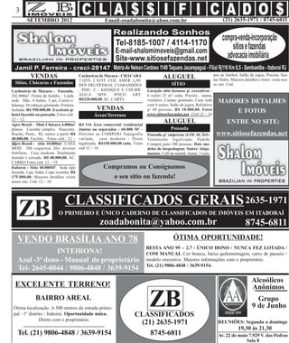 3
         SETEMBRO 2012                                   Email-zoadabonita@ahoo.com.br                                             (21) 2635-1971 / 8745-6811




           VENDAS                                                                                                            pos de futebol; Salão de jogos; Piscina; Sau-
                                           Cachoeiras de Macacu - CHÁCARA
                                           3 QTS. 2 SUIT. COZ. AMER. LAV.
                                                                                           ALUGUEL                           na/ Hidro. Maiores detalhes e fotos visite nos-
  Sítios, Chácaras e Fazendas              DEP. FRUTÍFERAS. 2 VARANDÕES                         SÍTIO                        so site. Cód.
Cachoeiras de Macacu - Fazenda.            , PISC. C / KIOSQUE E CHURR.           Locação sítio luxuoso p/ executivos -
242.000m². Frente de Asfalto . Linda       ÁGUA      MIN.    POÇO     ART.        6 suítes 25 m² cada; Piscina , sauna,
                                           R$220.000,00 AC. CARTA
sede. Slão. 4 Suítes. 5 qts. Curral c/                                            vestiário; Campo gramado; Casa sede
                                                                                  com 4 suítes; Salão de jogos; Refeitório
                                                                                                                               MAIORES DETALHES
balança. 54 cabeças girolando. Porteira
fechada. R$ 550.000,00. Excelente p/                 VENDAS                       p/ 40 pessoas. R$ 10.000,00. Fotos               E FOTOS
hotel fazenda ou pousada. Fotos cód.               Áreas/Terrenos                 www.sitiosefazendas.net Cód 12 – 16
12 – 12.
Agro Brasil – Mini Chácara 4.000m²         RJ 116 Área comercial/ residencial
                                                                                           ALUGUEL                                   ENTRE NO SITE:
planos. Casinha simples. Nascente.         Juntas ou separadas - 60.000 M² -                    Pousada
Riacho, Pasto, RI, outros a partir R$      Próximo ao COMPERJ Topografia          Pousada p/ empresas (LOCAÇÃO).              www.sitiosefazendas.net
48.000,00. Facilito. Fotos cód.. 12 –      variada, casa modesta - Posse          Totalmente legalizada; Padrão
24 Brasil - sítio 10.000m². CASA
Agro                                       legalizada. R$150.000,00 cada. Fotos   Comperj para 100 pessoas. Dois mo-
MOD. 200 coqueiros. Div. árvores           cód 12 – 18                            delos de hospedagem: Suítes/ Aloja-
frutíferas. Casa modesta. Totalmente                                              mentos. Café da manhã. Jantar; 3 cam-
murado e cercado. R$ 80.000,00. AC.
CARRO Fotos cód. 12 – 19
Itaboraí - Sítio 40.000M². Sede tipo                    Compramos ou Consignamos
fazenda. 3 qts. Salão. Copa /cozinha. R$
175.000,00. Maiores detalhes visite                        o seu sítio ou fazenda!
nosso site. Cód. 12 – 10




                                 CLASSIFICADOS GERAIS 2635-1971
    ZB                       O PRIMEIRO E ÚNICO CADERNO DE CLASSIFICADOS DE IMÓVEIS EM ITABORAÍ
                                                      zoadabonita@yahoo.com.br                                                                   8745-6811
   VENDO BRASÍLIA ANO 78                                                                         ÓTIMA OPORTUNIDADE!
                                                                                  BESTA ANO 95 – 2.7 / ÚNICO DONO / NUNCA FEZ LOTADA /
                INTEIRONA!                                                        COM MANUAL Cor branca, baixa quilometragem, carro de passeio /
   Azul -3º dono - Manual do proprietário                                         modelo executivo. Maiores informações com o proprietário.
                                                                                  Tel. (21) 9806-4848 / 3639-9154.
   Tel- 2645-0044 / 9806-4848 / 3639-9154
                                                                                                                                                    Alcoólicos
  EXCELENTE TERRENO!                                                                                                                                Anônimos
               BAIRRO AREAL
 Ótima localização. A 500 metros da estrada princi-
 pal –1º distrito / Itaboraí. Oportunidade única.
                                                                                   ZB
                                                                          CLASSIFICADOS
                                                                                                                                                       Grupo
                                                                                                                                                     9 de Junho
               Direto com o proprietário.
                                                                           ((21) 2635-1971                                     REUNIÕES: Segunda a domingo
                                                                                                                                            19,30 às 21,30
   Tel. (21) 9806-4848 / 3639-9154                                             8745-6811                                        Av. 22 de maio 7.929 V. das Pedras
                                                                                                                                              Sala 8
 