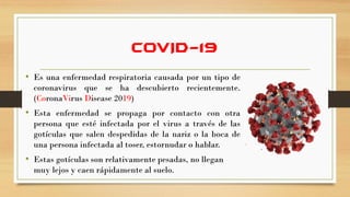COVID-19
• Es una enfermedad respiratoria causada por un tipo de
coronavirus que se ha descubierto recientemente.
(CoronaVirus Disease 2019)
• Esta enfermedad se propaga por contacto con otra
persona que esté infectada por el virus a través de las
gotículas que salen despedidas de la nariz o la boca de
una persona infectada al toser, estornudar o hablar.
• Estas gotículas son relativamente pesadas, no llegan
muy lejos y caen rápidamente al suelo.
 