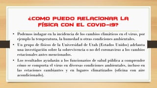 ¿Cómo puedo relacionar la
Física con el COVID-19?
• Podemos indagar en la incidencia de los cambios climáticos en el virus, por
ejemplo la temperatura, la humedad u otras condiciones ambientales.
• Un grupo de físicos de la Universidad de Utah (Estados Unidos) adelanta
una investigación sobre la sobrevivencia o no del coronavirus a los cambios
estacionales antes mencionados.
• Los resultados ayudarán a los funcionarios de salud pública a comprender
cómo se comporta el virus en diversas condiciones ambientales, incluso en
las estaciones cambiantes y en lugares climatizados (oficina con aire
acondicionado).
 