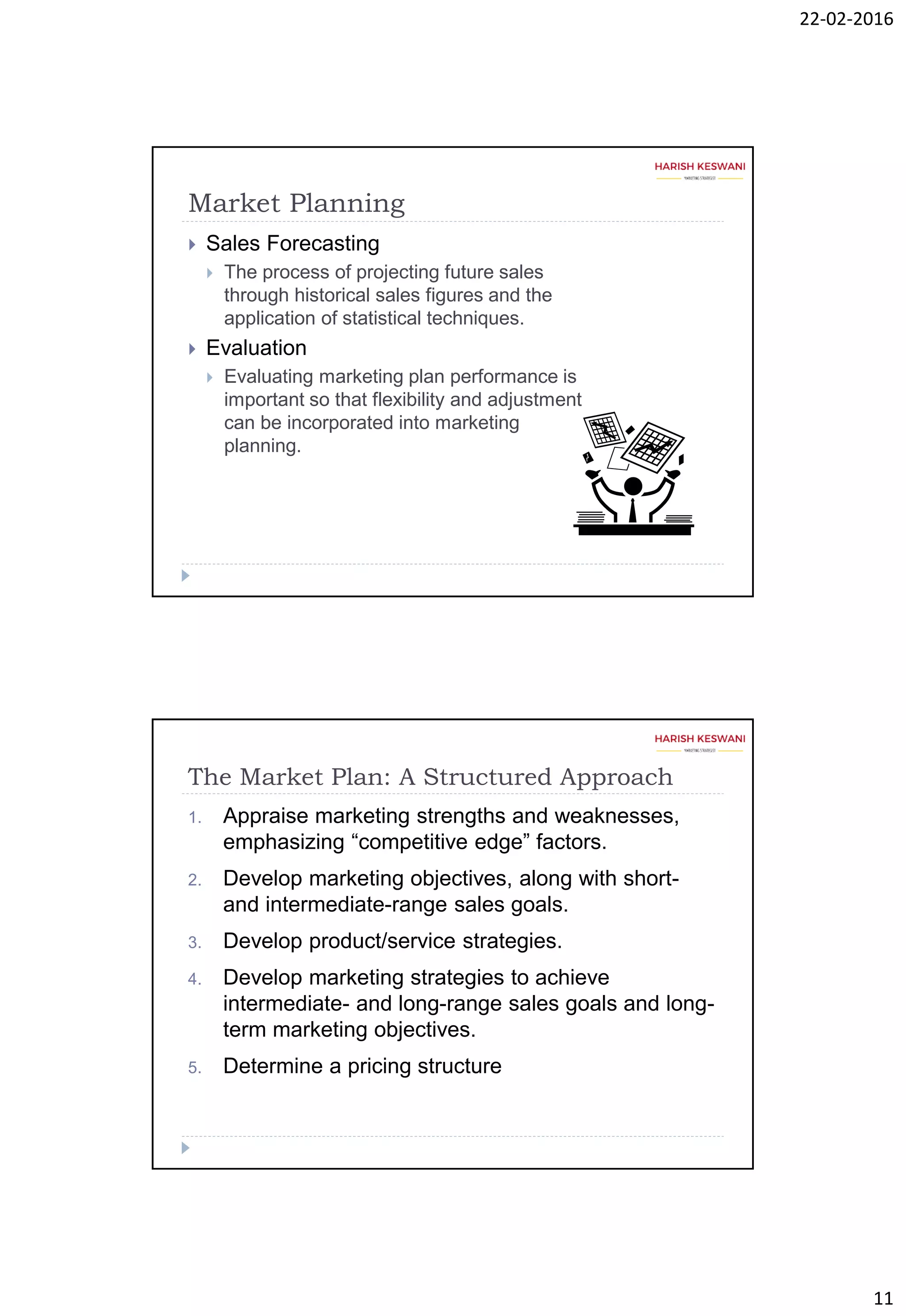 22-02-2016
11
Market Planning
 Sales Forecasting
 The process of projecting future sales
through historical sales figures and the
application of statistical techniques.
 Evaluation
 Evaluating marketing plan performance is
important so that flexibility and adjustment
can be incorporated into marketing
planning.
The Market Plan: A Structured Approach
1. Appraise marketing strengths and weaknesses,
emphasizing “competitive edge” factors.
2. Develop marketing objectives, along with short-
and intermediate-range sales goals.
3. Develop product/service strategies.
4. Develop marketing strategies to achieve
intermediate- and long-range sales goals and long-
term marketing objectives.
5. Determine a pricing structure
 
