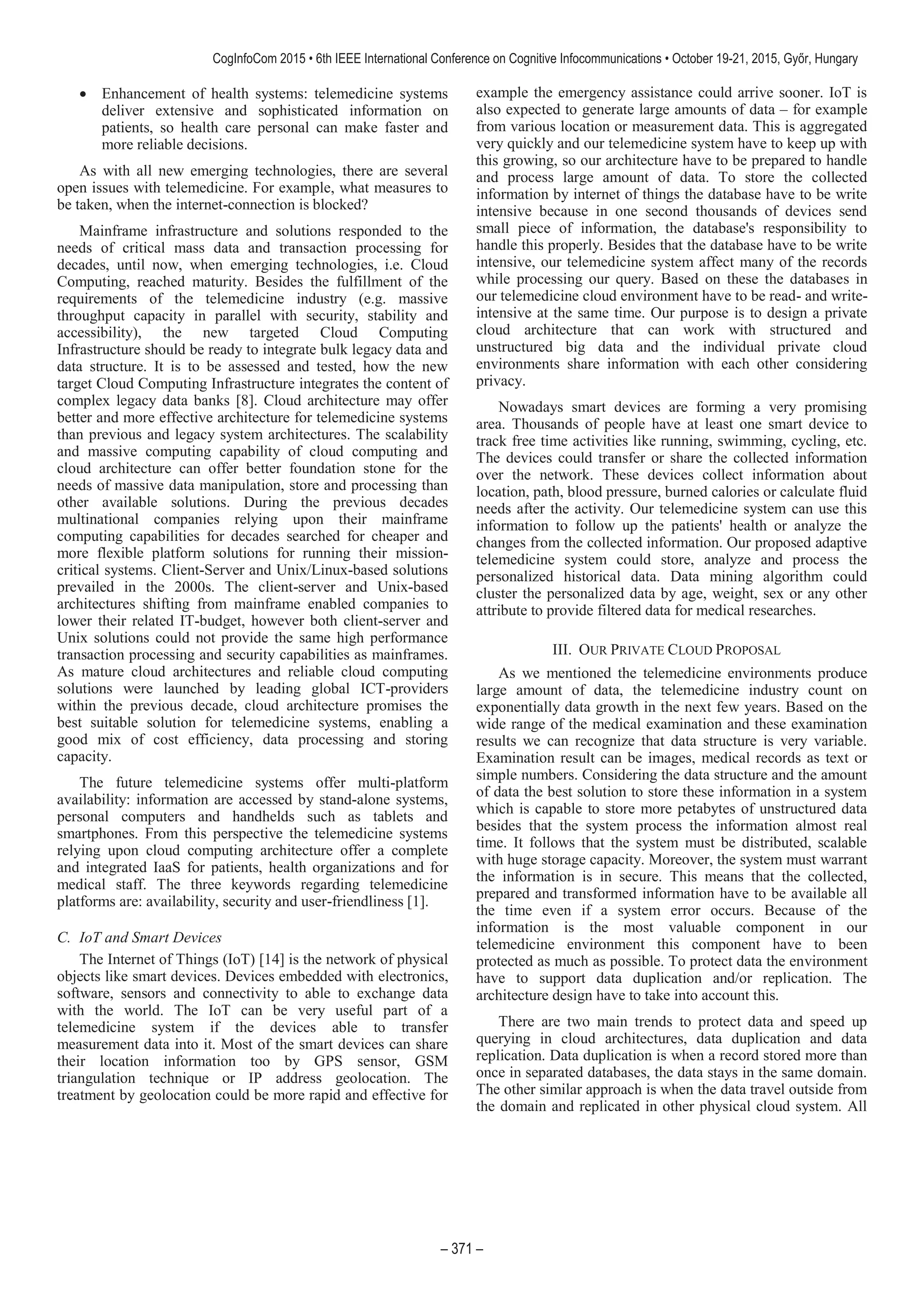 Enhancement of health systems: telemedicine systems
deliver extensive and sophisticated information on
patients, so health care personal can make faster and
more reliable decisions.
As with all new emerging technologies, there are several
open issues with telemedicine. For example, what measures to
be taken, when the internet-connection is blocked?
Mainframe infrastructure and solutions responded to the
needs of critical mass data and transaction processing for
decades, until now, when emerging technologies, i.e. Cloud
Computing, reached maturity. Besides the fulfillment of the
requirements of the telemedicine industry (e.g. massive
throughput capacity in parallel with security, stability and
accessibility), the new targeted Cloud Computing
Infrastructure should be ready to integrate bulk legacy data and
data structure. It is to be assessed and tested, how the new
target Cloud Computing Infrastructure integrates the content of
complex legacy data banks [8]. Cloud architecture may offer
better and more effective architecture for telemedicine systems
than previous and legacy system architectures. The scalability
and massive computing capability of cloud computing and
cloud architecture can offer better foundation stone for the
needs of massive data manipulation, store and processing than
other available solutions. During the previous decades
multinational companies relying upon their mainframe
computing capabilities for decades searched for cheaper and
more flexible platform solutions for running their mission-
critical systems. Client-Server and Unix/Linux-based solutions
prevailed in the 2000s. The client-server and Unix-based
architectures shifting from mainframe enabled companies to
lower their related IT-budget, however both client-server and
Unix solutions could not provide the same high performance
transaction processing and security capabilities as mainframes.
As mature cloud architectures and reliable cloud computing
solutions were launched by leading global ICT-providers
within the previous decade, cloud architecture promises the
best suitable solution for telemedicine systems, enabling a
good mix of cost efficiency, data processing and storing
capacity.
The future telemedicine systems offer multi-platform
availability: information are accessed by stand-alone systems,
personal computers and handhelds such as tablets and
smartphones. From this perspective the telemedicine systems
relying upon cloud computing architecture offer a complete
and integrated IaaS for patients, health organizations and for
medical staff. The three keywords regarding telemedicine
platforms are: availability, security and user-friendliness [1].
C. IoT and Smart Devices
The Internet of Things (IoT) [14] is the network of physical
objects like smart devices. Devices embedded with electronics,
software, sensors and connectivity to able to exchange data
with the world. The IoT can be very useful part of a
telemedicine system if the devices able to transfer
measurement data into it. Most of the smart devices can share
their location information too by GPS sensor, GSM
triangulation technique or IP address geolocation. The
treatment by geolocation could be more rapid and effective for
example the emergency assistance could arrive sooner. IoT is
also expected to generate large amounts of data – for example
from various location or measurement data. This is aggregated
very quickly and our telemedicine system have to keep up with
this growing, so our architecture have to be prepared to handle
and process large amount of data. To store the collected
information by internet of things the database have to be write
intensive because in one second thousands of devices send
small piece of information, the database's responsibility to
handle this properly. Besides that the database have to be write
intensive, our telemedicine system affect many of the records
while processing our query. Based on these the databases in
our telemedicine cloud environment have to be read- and write-
intensive at the same time. Our purpose is to design a private
cloud architecture that can work with structured and
unstructured big data and the individual private cloud
environments share information with each other considering
privacy.
Nowadays smart devices are forming a very promising
area. Thousands of people have at least one smart device to
track free time activities like running, swimming, cycling, etc.
The devices could transfer or share the collected information
over the network. These devices collect information about
location, path, blood pressure, burned calories or calculate fluid
needs after the activity. Our telemedicine system can use this
information to follow up the patients' health or analyze the
changes from the collected information. Our proposed adaptive
telemedicine system could store, analyze and process the
personalized historical data. Data mining algorithm could
cluster the personalized data by age, weight, sex or any other
attribute to provide filtered data for medical researches.
III. OUR PRIVATE CLOUD PROPOSAL
As we mentioned the telemedicine environments produce
large amount of data, the telemedicine industry count on
exponentially data growth in the next few years. Based on the
wide range of the medical examination and these examination
results we can recognize that data structure is very variable.
Examination result can be images, medical records as text or
simple numbers. Considering the data structure and the amount
of data the best solution to store these information in a system
which is capable to store more petabytes of unstructured data
besides that the system process the information almost real
time. It follows that the system must be distributed, scalable
with huge storage capacity. Moreover, the system must warrant
the information is in secure. This means that the collected,
prepared and transformed information have to be available all
the time even if a system error occurs. Because of the
information is the most valuable component in our
telemedicine environment this component have to been
protected as much as possible. To protect data the environment
have to support data duplication and/or replication. The
architecture design have to take into account this.
There are two main trends to protect data and speed up
querying in cloud architectures, data duplication and data
replication. Data duplication is when a record stored more than
once in separated databases, the data stays in the same domain.
The other similar approach is when the data travel outside from
the domain and replicated in other physical cloud system. All
 