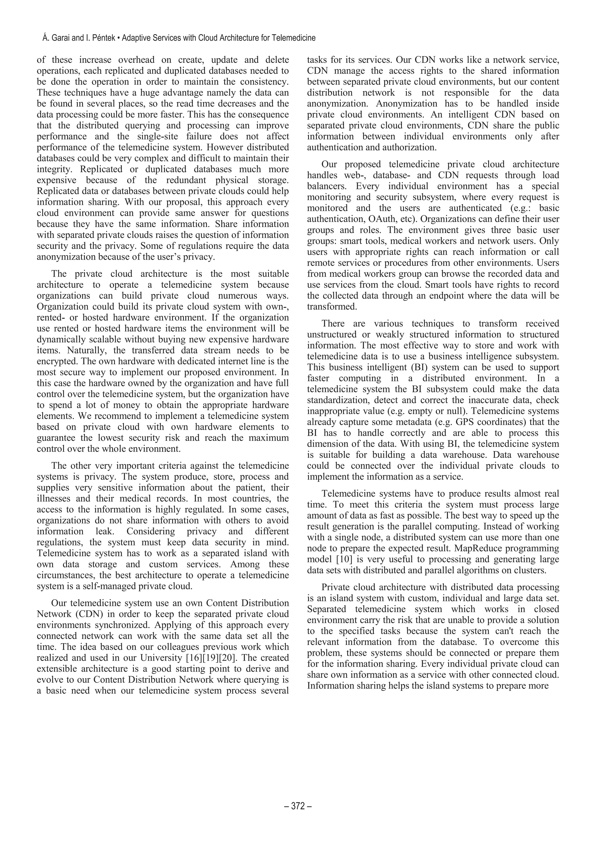 of these increase overhead on create, update and delete
operations, each replicated and duplicated databases needed to
be done the operation in order to maintain the consistency.
These techniques have a huge advantage namely the data can
be found in several places, so the read time decreases and the
data processing could be more faster. This has the consequence
that the distributed querying and processing can improve
performance and the single-site failure does not affect
performance of the telemedicine system. However distributed
databases could be very complex and difficult to maintain their
integrity. Replicated or duplicated databases much more
expensive because of the redundant physical storage.
Replicated data or databases between private clouds could help
information sharing. With our proposal, this approach every
cloud environment can provide same answer for questions
because they have the same information. Share information
with separated private clouds raises the question of information
security and the privacy. Some of regulations require the data
anonymization because of the user’s privacy.
The private cloud architecture is the most suitable
architecture to operate a telemedicine system because
organizations can build private cloud numerous ways.
Organization could build its private cloud system with own-,
rented- or hosted hardware environment. If the organization
use rented or hosted hardware items the environment will be
dynamically scalable without buying new expensive hardware
items. Naturally, the transferred data stream needs to be
encrypted. The own hardware with dedicated internet line is the
most secure way to implement our proposed environment. In
this case the hardware owned by the organization and have full
control over the telemedicine system, but the organization have
to spend a lot of money to obtain the appropriate hardware
elements. We recommend to implement a telemedicine system
based on private cloud with own hardware elements to
guarantee the lowest security risk and reach the maximum
control over the whole environment.
The other very important criteria against the telemedicine
systems is privacy. The system produce, store, process and
supplies very sensitive information about the patient, their
illnesses and their medical records. In most countries, the
access to the information is highly regulated. In some cases,
organizations do not share information with others to avoid
information leak. Considering privacy and different
regulations, the system must keep data security in mind.
Telemedicine system has to work as a separated island with
own data storage and custom services. Among these
circumstances, the best architecture to operate a telemedicine
system is a self-managed private cloud.
Our telemedicine system use an own Content Distribution
Network (CDN) in order to keep the separated private cloud
environments synchronized. Applying of this approach every
connected network can work with the same data set all the
time. The idea based on our colleagues previous work which
realized and used in our University [16][19][20]. The created
extensible architecture is a good starting point to derive and
evolve to our Content Distribution Network where querying is
a basic need when our telemedicine system process several
tasks for its services. Our CDN works like a network service,
CDN manage the access rights to the shared information
between separated private cloud environments, but our content
distribution network is not responsible for the data
anonymization. Anonymization has to be handled inside
private cloud environments. An intelligent CDN based on
separated private cloud environments, CDN share the public
information between individual environments only after
authentication and authorization.
Our proposed telemedicine private cloud architecture
handles web-, database- and CDN requests through load
balancers. Every individual environment has a special
monitoring and security subsystem, where every request is
monitored and the users are authenticated (e.g.: basic
authentication, OAuth, etc). Organizations can define their user
groups and roles. The environment gives three basic user
groups: smart tools, medical workers and network users. Only
users with appropriate rights can reach information or call
remote services or procedures from other environments. Users
from medical workers group can browse the recorded data and
use services from the cloud. Smart tools have rights to record
the collected data through an endpoint where the data will be
transformed.
There are various techniques to transform received
unstructured or weakly structured information to structured
information. The most effective way to store and work with
telemedicine data is to use a business intelligence subsystem.
This business intelligent (BI) system can be used to support
faster computing in a distributed environment. In a
telemedicine system the BI subsystem could make the data
standardization, detect and correct the inaccurate data, check
inappropriate value (e.g. empty or null). Telemedicine systems
already capture some metadata (e.g. GPS coordinates) that the
BI has to handle correctly and are able to process this
dimension of the data. With using BI, the telemedicine system
is suitable for building a data warehouse. Data warehouse
could be connected over the individual private clouds to
implement the information as a service.
Telemedicine systems have to produce results almost real
time. To meet this criteria the system must process large
amount of data as fast as possible. The best way to speed up the
result generation is the parallel computing. Instead of working
with a single node, a distributed system can use more than one
node to prepare the expected result. MapReduce programming
model [10] is very useful to processing and generating large
data sets with distributed and parallel algorithms on clusters.
Private cloud architecture with distributed data processing
is an island system with custom, individual and large data set.
Separated telemedicine system which works in closed
environment carry the risk that are unable to provide a solution
to the specified tasks because the system can't reach the
relevant information from the database. To overcome this
problem, these systems should be connected or prepare them
for the information sharing. Every individual private cloud can
share own information as a service with other connected cloud.
Information sharing helps the island systems to prepare more
 
