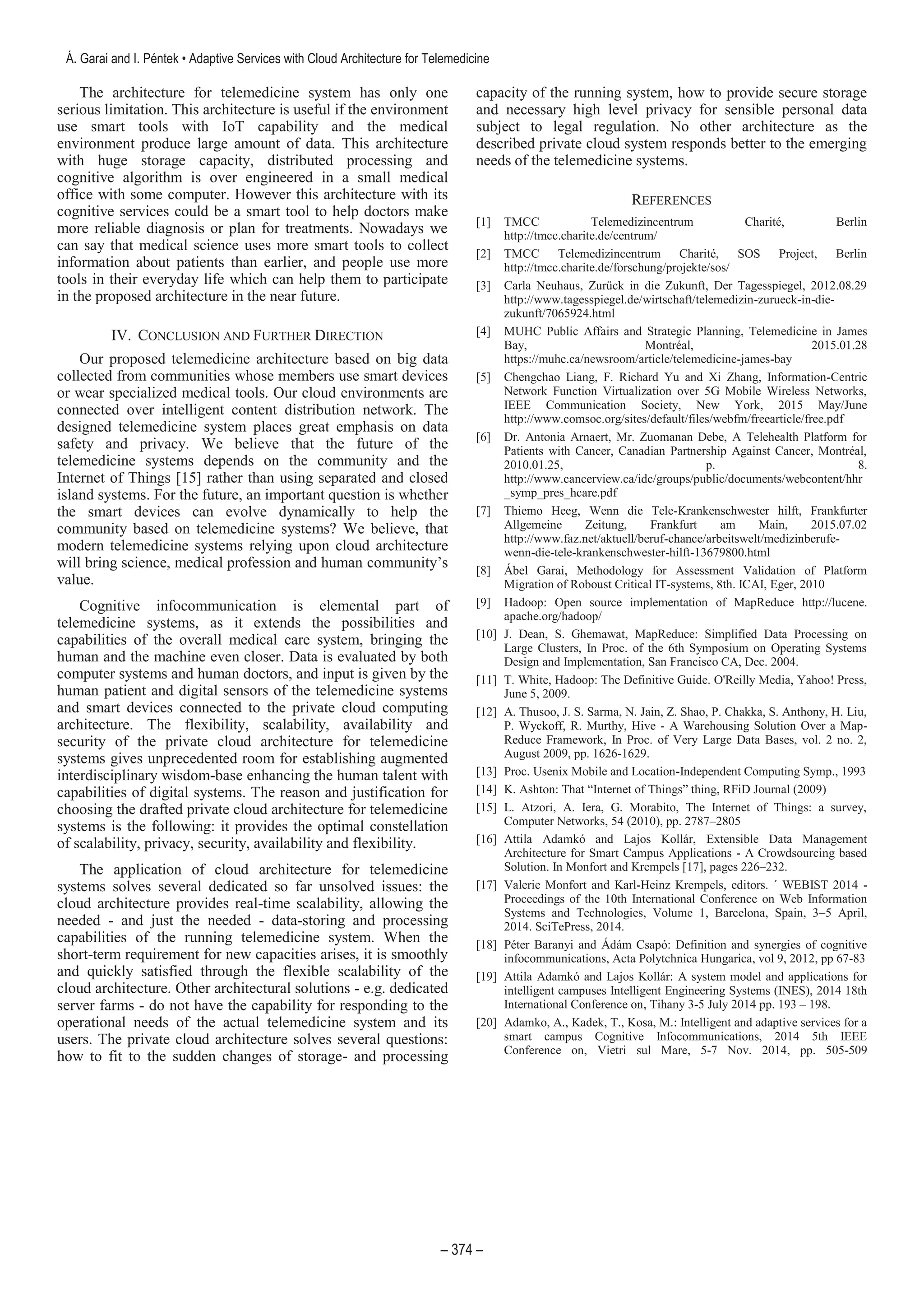 The architecture for telemedicine system has only one
serious limitation. This architecture is useful if the environment
use smart tools with IoT capability and the medical
environment produce large amount of data. This architecture
with huge storage capacity, distributed processing and
cognitive algorithm is over engineered in a small medical
office with some computer. However this architecture with its
cognitive services could be a smart tool to help doctors make
more reliable diagnosis or plan for treatments. Nowadays we
can say that medical science uses more smart tools to collect
information about patients than earlier, and people use more
tools in their everyday life which can help them to participate
in the proposed architecture in the near future.
IV. CONCLUSION AND FURTHER DIRECTION
Our proposed telemedicine architecture based on big data
collected from communities whose members use smart devices
or wear specialized medical tools. Our cloud environments are
connected over intelligent content distribution network. The
designed telemedicine system places great emphasis on data
safety and privacy. We believe that the future of the
telemedicine systems depends on the community and the
Internet of Things [15] rather than using separated and closed
island systems. For the future, an important question is whether
the smart devices can evolve dynamically to help the
community based on telemedicine systems? We believe, that
modern telemedicine systems relying upon cloud architecture
will bring science, medical profession and human community’s
value.
Cognitive infocommunication is elemental part of
telemedicine systems, as it extends the possibilities and
capabilities of the overall medical care system, bringing the
human and the machine even closer. Data is evaluated by both
computer systems and human doctors, and input is given by the
human patient and digital sensors of the telemedicine systems
and smart devices connected to the private cloud computing
architecture. The flexibility, scalability, availability and
security of the private cloud architecture for telemedicine
systems gives unprecedented room for establishing augmented
interdisciplinary wisdom-base enhancing the human talent with
capabilities of digital systems. The reason and justification for
choosing the drafted private cloud architecture for telemedicine
systems is the following: it provides the optimal constellation
of scalability, privacy, security, availability and flexibility.
The application of cloud architecture for telemedicine
systems solves several dedicated so far unsolved issues: the
cloud architecture provides real-time scalability, allowing the
needed - and just the needed - data-storing and processing
capabilities of the running telemedicine system. When the
short-term requirement for new capacities arises, it is smoothly
and quickly satisfied through the flexible scalability of the
cloud architecture. Other architectural solutions - e.g. dedicated
server farms - do not have the capability for responding to the
operational needs of the actual telemedicine system and its
users. The private cloud architecture solves several questions:
how to fit to the sudden changes of storage- and processing
capacity of the running system, how to provide secure storage
and necessary high level privacy for sensible personal data
subject to legal regulation. No other architecture as the
described private cloud system responds better to the emerging
needs of the telemedicine systems.
REFERENCES
[1] TMCC Telemedizincentrum Charité, Berlin
http://tmcc.charite.de/centrum/
[2] TMCC Telemedizincentrum Charité, SOS Project, Berlin
http://tmcc.charite.de/forschung/projekte/sos/
[3] Carla Neuhaus, Zurück in die Zukunft, Der Tagesspiegel, 2012.08.29
http://www.tagesspiegel.de/wirtschaft/telemedizin-zurueck-in-die-
zukunft/7065924.html
[4] MUHC Public Affairs and Strategic Planning, Telemedicine in James
Bay, Montréal, 2015.01.28
https://muhc.ca/newsroom/article/telemedicine-james-bay
[5] Chengchao Liang, F. Richard Yu and Xi Zhang, Information-Centric
Network Function Virtualization over 5G Mobile Wireless Networks,
IEEE Communication Society, New York, 2015 May/June
http://www.comsoc.org/sites/default/files/webfm/freearticle/free.pdf
[6] Dr. Antonia Arnaert, Mr. Zuomanan Debe, A Telehealth Platform for
Patients with Cancer, Canadian Partnership Against Cancer, Montréal,
2010.01.25, p. 8.
http://www.cancerview.ca/idc/groups/public/documents/webcontent/hhr
_symp_pres_hcare.pdf
[7] Thiemo Heeg, Wenn die Tele-Krankenschwester hilft, Frankfurter
Allgemeine Zeitung, Frankfurt am Main, 2015.07.02
http://www.faz.net/aktuell/beruf-chance/arbeitswelt/medizinberufe-
wenn-die-tele-krankenschwester-hilft-13679800.html
[8] Ábel Garai, Methodology for Assessment Validation of Platform
Migration of Roboust Critical IT-systems, 8th. ICAI, Eger, 2010
[9] Hadoop: Open source implementation of MapReduce http://lucene.
apache.org/hadoop/
[10] J. Dean, S. Ghemawat, MapReduce: Simplified Data Processing on
Large Clusters, In Proc. of the 6th Symposium on Operating Systems
Design and Implementation, San Francisco CA, Dec. 2004.
[11] T. White, Hadoop: The Definitive Guide. O'Reilly Media, Yahoo! Press,
June 5, 2009.
[12] A. Thusoo, J. S. Sarma, N. Jain, Z. Shao, P. Chakka, S. Anthony, H. Liu,
P. Wyckoff, R. Murthy, Hive - A Warehousing Solution Over a Map-
Reduce Framework, In Proc. of Very Large Data Bases, vol. 2 no. 2,
August 2009, pp. 1626-1629.
[13] Proc. Usenix Mobile and Location-Independent Computing Symp., 1993
[14] K. Ashton: That “Internet of Things” thing, RFiD Journal (2009)
[15] L. Atzori, A. Iera, G. Morabito, The Internet of Things: a survey,
Computer Networks, 54 (2010), pp. 2787–2805
[16] Attila Adamkó and Lajos Kollár, Extensible Data Management
Architecture for Smart Campus Applications - A Crowdsourcing based
Solution. In Monfort and Krempels [17], pages 226–232.
[17] Valerie Monfort and Karl-Heinz Krempels, editors. ´ WEBIST 2014 -
Proceedings of the 10th International Conference on Web Information
Systems and Technologies, Volume 1, Barcelona, Spain, 3–5 April,
2014. SciTePress, 2014.
[18] Péter Baranyi and Ádám Csapó: Definition and synergies of cognitive
infocommunications, Acta Polytchnica Hungarica, vol 9, 2012, pp 67-83
[19] Attila Adamkó and Lajos Kollár: A system model and applications for
intelligent campuses Intelligent Engineering Systems (INES), 2014 18th
International Conference on, Tihany 3-5 July 2014 pp. 193 – 198.
[20] Adamko, A., Kadek, T., Kosa, M.: Intelligent and adaptive services for a
smart campus Cognitive Infocommunications, 2014 5th IEEE
Conference on, Vietri sul Mare, 5-7 Nov. 2014, pp. 505-509
 