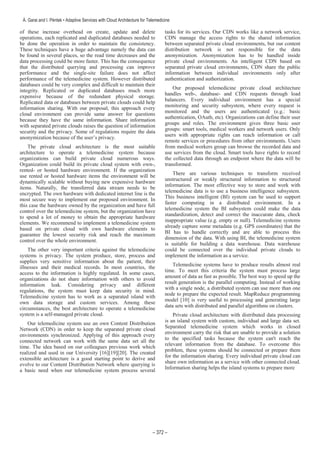 of these increase overhead on create, update and delete
operations, each replicated and duplicated databases needed to
be done the operation in order to maintain the consistency.
These techniques have a huge advantage namely the data can
be found in several places, so the read time decreases and the
data processing could be more faster. This has the consequence
that the distributed querying and processing can improve
performance and the single-site failure does not affect
performance of the telemedicine system. However distributed
databases could be very complex and difficult to maintain their
integrity. Replicated or duplicated databases much more
expensive because of the redundant physical storage.
Replicated data or databases between private clouds could help
information sharing. With our proposal, this approach every
cloud environment can provide same answer for questions
because they have the same information. Share information
with separated private clouds raises the question of information
security and the privacy. Some of regulations require the data
anonymization because of the user’s privacy.
The private cloud architecture is the most suitable
architecture to operate a telemedicine system because
organizations can build private cloud numerous ways.
Organization could build its private cloud system with own-,
rented- or hosted hardware environment. If the organization
use rented or hosted hardware items the environment will be
dynamically scalable without buying new expensive hardware
items. Naturally, the transferred data stream needs to be
encrypted. The own hardware with dedicated internet line is the
most secure way to implement our proposed environment. In
this case the hardware owned by the organization and have full
control over the telemedicine system, but the organization have
to spend a lot of money to obtain the appropriate hardware
elements. We recommend to implement a telemedicine system
based on private cloud with own hardware elements to
guarantee the lowest security risk and reach the maximum
control over the whole environment.
The other very important criteria against the telemedicine
systems is privacy. The system produce, store, process and
supplies very sensitive information about the patient, their
illnesses and their medical records. In most countries, the
access to the information is highly regulated. In some cases,
organizations do not share information with others to avoid
information leak. Considering privacy and different
regulations, the system must keep data security in mind.
Telemedicine system has to work as a separated island with
own data storage and custom services. Among these
circumstances, the best architecture to operate a telemedicine
system is a self-managed private cloud.
Our telemedicine system use an own Content Distribution
Network (CDN) in order to keep the separated private cloud
environments synchronized. Applying of this approach every
connected network can work with the same data set all the
time. The idea based on our colleagues previous work which
realized and used in our University [16][19][20]. The created
extensible architecture is a good starting point to derive and
evolve to our Content Distribution Network where querying is
a basic need when our telemedicine system process several
tasks for its services. Our CDN works like a network service,
CDN manage the access rights to the shared information
between separated private cloud environments, but our content
distribution network is not responsible for the data
anonymization. Anonymization has to be handled inside
private cloud environments. An intelligent CDN based on
separated private cloud environments, CDN share the public
information between individual environments only after
authentication and authorization.
Our proposed telemedicine private cloud architecture
handles web-, database- and CDN requests through load
balancers. Every individual environment has a special
monitoring and security subsystem, where every request is
monitored and the users are authenticated (e.g.: basic
authentication, OAuth, etc). Organizations can define their user
groups and roles. The environment gives three basic user
groups: smart tools, medical workers and network users. Only
users with appropriate rights can reach information or call
remote services or procedures from other environments. Users
from medical workers group can browse the recorded data and
use services from the cloud. Smart tools have rights to record
the collected data through an endpoint where the data will be
transformed.
There are various techniques to transform received
unstructured or weakly structured information to structured
information. The most effective way to store and work with
telemedicine data is to use a business intelligence subsystem.
This business intelligent (BI) system can be used to support
faster computing in a distributed environment. In a
telemedicine system the BI subsystem could make the data
standardization, detect and correct the inaccurate data, check
inappropriate value (e.g. empty or null). Telemedicine systems
already capture some metadata (e.g. GPS coordinates) that the
BI has to handle correctly and are able to process this
dimension of the data. With using BI, the telemedicine system
is suitable for building a data warehouse. Data warehouse
could be connected over the individual private clouds to
implement the information as a service.
Telemedicine systems have to produce results almost real
time. To meet this criteria the system must process large
amount of data as fast as possible. The best way to speed up the
result generation is the parallel computing. Instead of working
with a single node, a distributed system can use more than one
node to prepare the expected result. MapReduce programming
model [10] is very useful to processing and generating large
data sets with distributed and parallel algorithms on clusters.
Private cloud architecture with distributed data processing
is an island system with custom, individual and large data set.
Separated telemedicine system which works in closed
environment carry the risk that are unable to provide a solution
to the specified tasks because the system can't reach the
relevant information from the database. To overcome this
problem, these systems should be connected or prepare them
for the information sharing. Every individual private cloud can
share own information as a service with other connected cloud.
Information sharing helps the island systems to prepare more
 