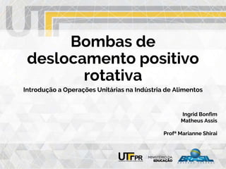 Bombas de
deslocamento positivo
rotativa
Introdução a Operações Unitárias na Indústria de Alimentos
Ingrid Bonfim
Matheus Assis
Profª Marianne Shirai
 